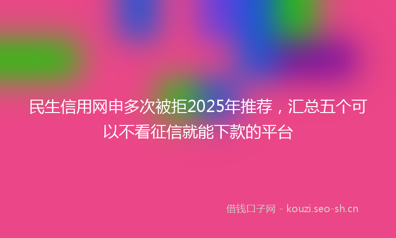 民生信用网申多次被拒2025年推荐，汇总五个可以不看征信就能下款的平台