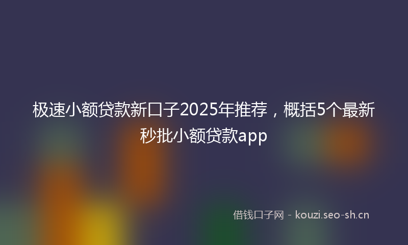 极速小额贷款新口子2025年推荐，概括5个最新秒批小额贷款app