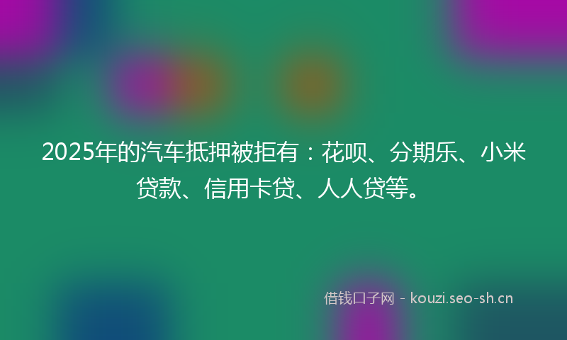 2025年的汽车抵押被拒有：花呗、分期乐、小米贷款、信用卡贷、人人贷等。