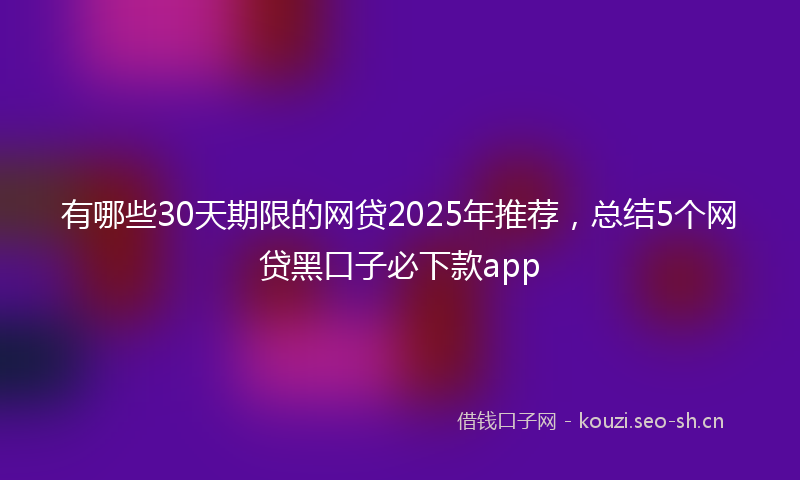 有哪些30天期限的网贷2025年推荐，总结5个网贷黑口子必下款app