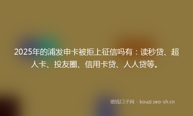 2025年的浦发申卡被拒上征信吗有：读秒贷、超人卡、投友圈、信用卡贷、人人贷等。