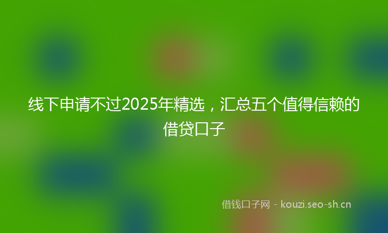 线下申请不过2025年精选，汇总五个值得信赖的借贷口子