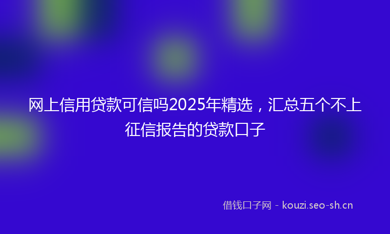 网上信用贷款可信吗2025年精选，汇总五个不上征信报告的贷款口子