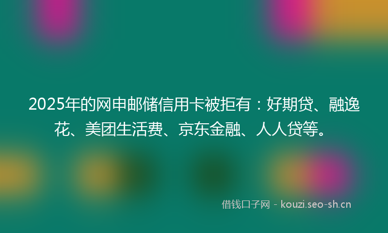 2025年的网申邮储信用卡被拒有：好期贷、融逸花、美团生活费、京东金融、人人贷等。