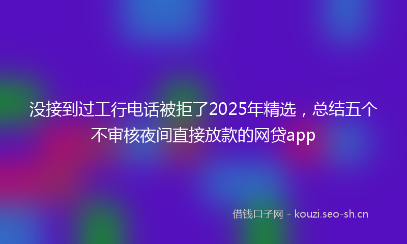 没接到过工行电话被拒了2025年精选，总结五个不审核夜间直接放款的网贷app