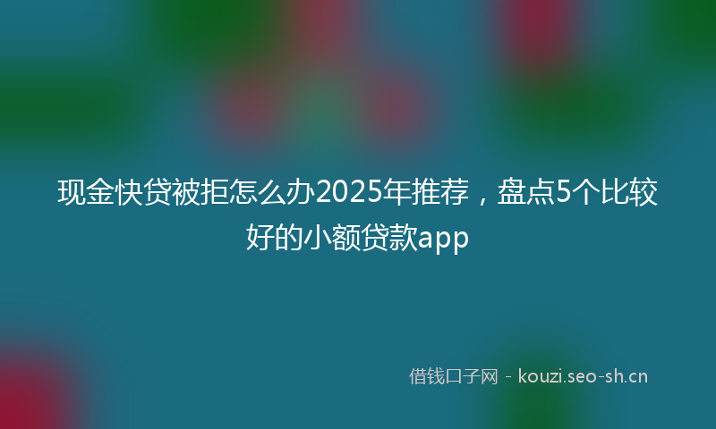 现金快贷被拒怎么办2025年推荐，盘点5个比较好的小额贷款app