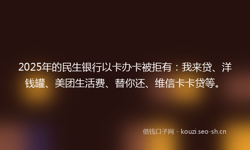 2025年的民生银行以卡办卡被拒有：我来贷、洋钱罐、美团生活费、替你还、维信卡卡贷等。