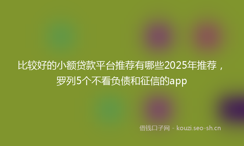 比较好的小额贷款平台推荐有哪些2025年推荐，罗列5个不看负债和征信的app