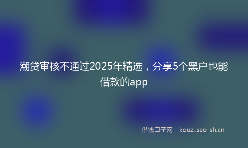 潮贷审核不通过2025年精选，分享5个黑户也能借款的app