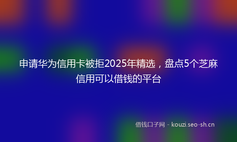 申请华为信用卡被拒2025年精选，盘点5个芝麻信用可以借钱的平台