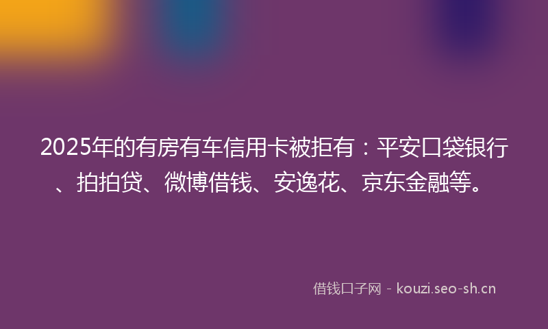 2025年的有房有车信用卡被拒有：平安口袋银行、拍拍贷、微博借钱、安逸花、京东金融等。