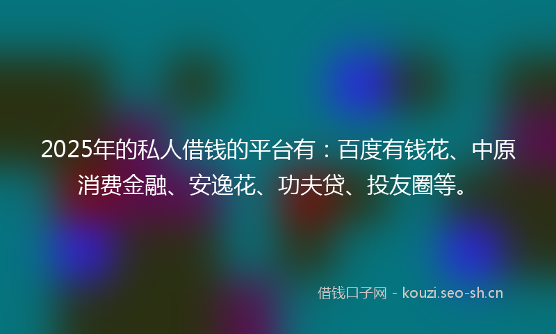 2025年的私人借钱的平台有：百度有钱花、中原消费金融、安逸花、功夫贷、投友圈等。