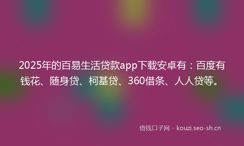2025年的百易生活贷款app下载安卓有：百度有钱花、随身贷、柯基贷、360借条、人人贷等。