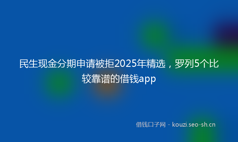 民生现金分期申请被拒2025年精选，罗列5个比较靠谱的借钱app