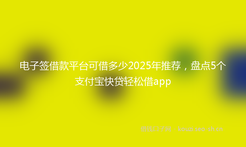 电子签借款平台可借多少2025年推荐，盘点5个支付宝快贷轻松借app