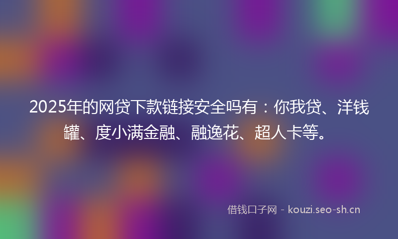 2025年的网贷下款链接安全吗有：你我贷、洋钱罐、度小满金融、融逸花、超人卡等。