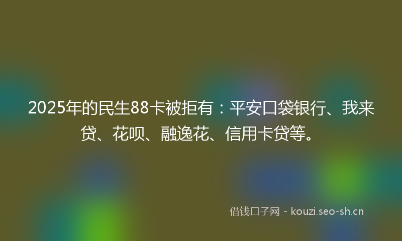 2025年的民生88卡被拒有：平安口袋银行、我来贷、花呗、融逸花、信用卡贷等。