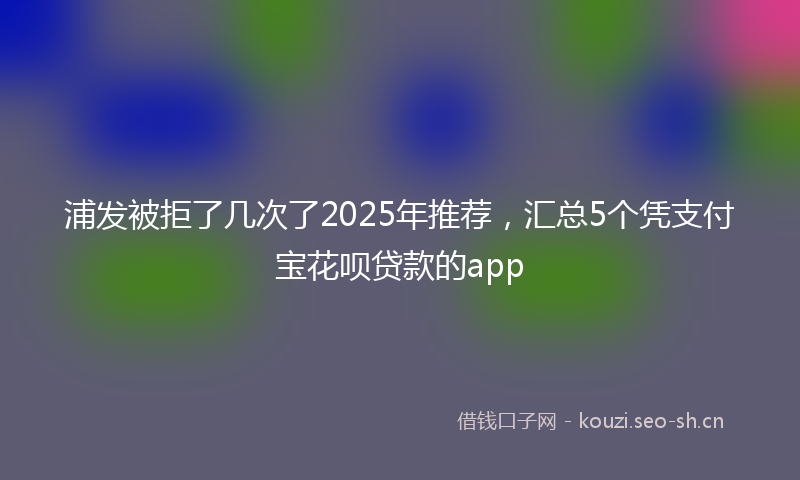 浦发被拒了几次了2025年推荐，汇总5个凭支付宝花呗贷款的app