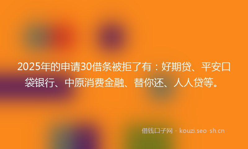 2025年的申请30借条被拒了有：好期贷、平安口袋银行、中原消费金融、替你还、人人贷等。