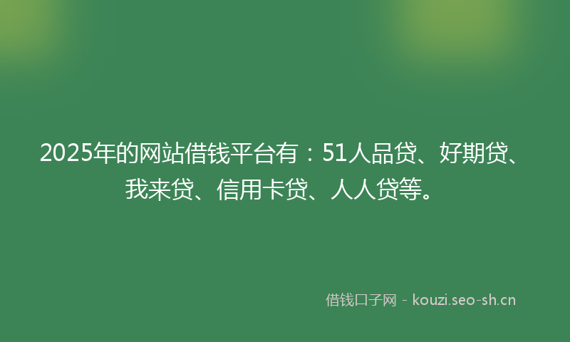 2025年的网站借钱平台有：51人品贷、好期贷、我来贷、信用卡贷、人人贷等。