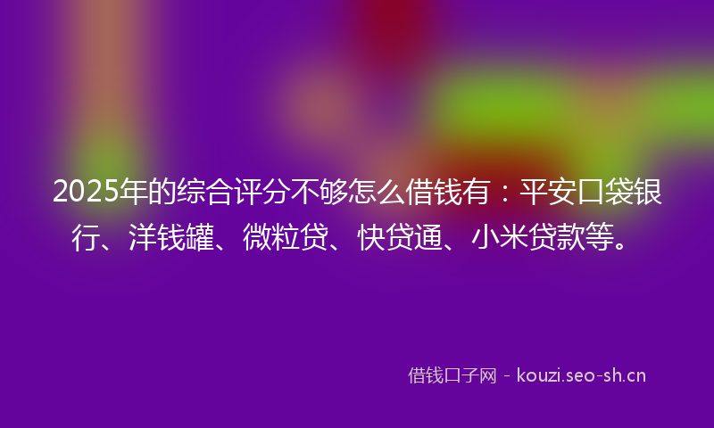 2025年的综合评分不够怎么借钱有：平安口袋银行、洋钱罐、微粒贷、快贷通、小米贷款等。