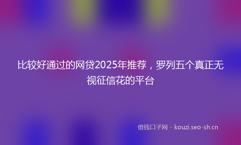 比较好通过的网贷2025年推荐，罗列五个真正无视征信花的平台