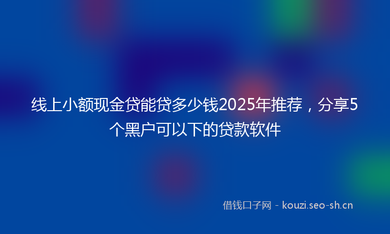线上小额现金贷能贷多少钱2025年推荐，分享5个黑户可以下的贷款软件