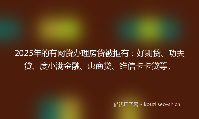 2025年的有网贷办理房贷被拒有：好期贷、功夫贷、度小满金融、惠商贷、维信卡卡贷等。