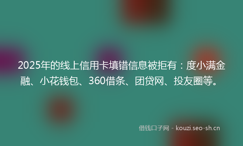 2025年的线上信用卡填错信息被拒有：度小满金融、小花钱包、360借条、团贷网、投友圈等。