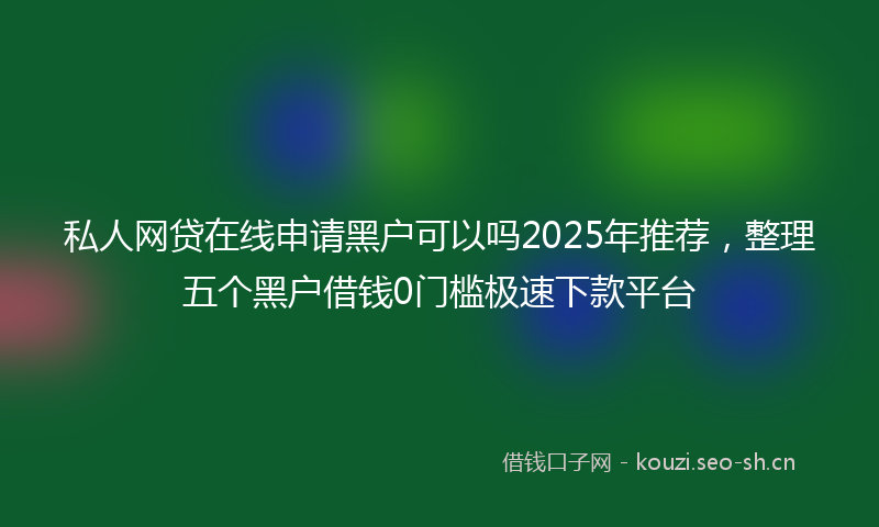 私人网贷在线申请黑户可以吗2025年推荐，整理五个黑户借钱0门槛极速下款平台