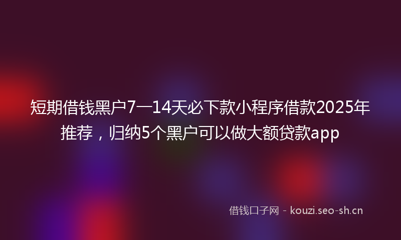 短期借钱黑户7一14天必下款小程序借款2025年推荐，归纳5个黑户可以做大额贷款app