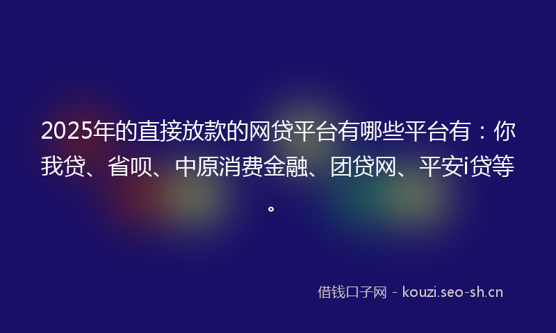 2025年的直接放款的网贷平台有哪些平台有：你我贷、省呗、中原消费金融、团贷网、平安i贷等。