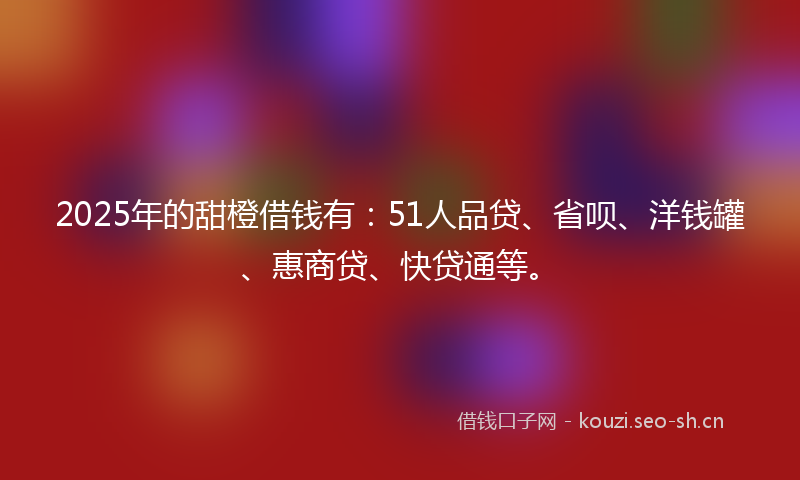 2025年的甜橙借钱有：51人品贷、省呗、洋钱罐、惠商贷、快贷通等。