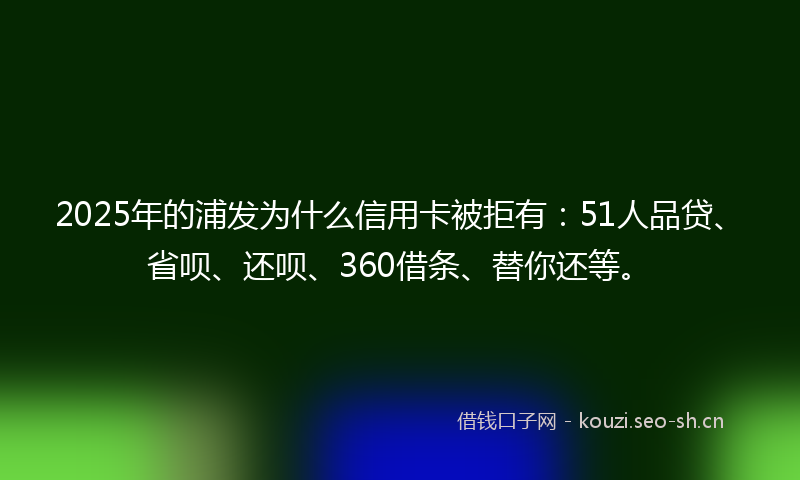 2025年的浦发为什么信用卡被拒有：51人品贷、省呗、还呗、360借条、替你还等。