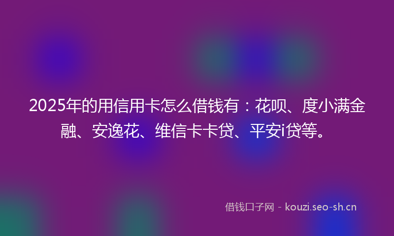2025年的用信用卡怎么借钱有：花呗、度小满金融、安逸花、维信卡卡贷、平安i贷等。