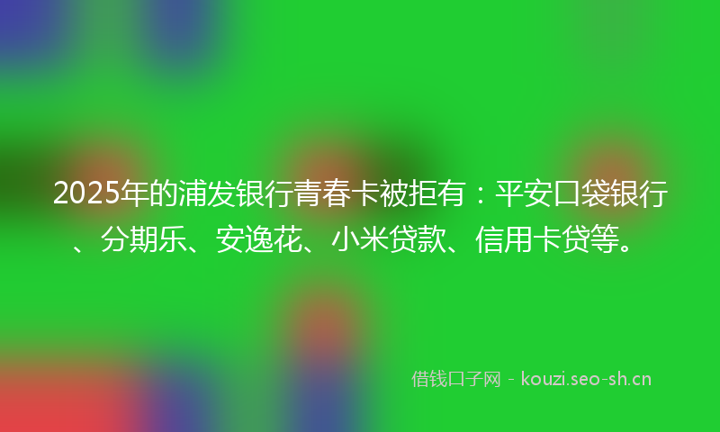 2025年的浦发银行青春卡被拒有：平安口袋银行、分期乐、安逸花、小米贷款、信用卡贷等。