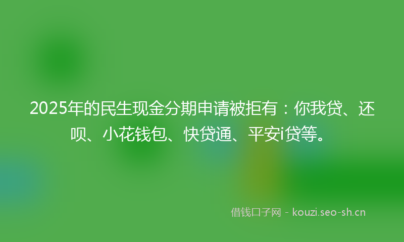 2025年的民生现金分期申请被拒有：你我贷、还呗、小花钱包、快贷通、平安i贷等。