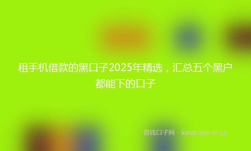 租手机借款的黑口子2025年精选，汇总五个黑户都能下的口子