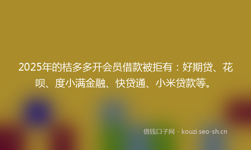 2025年的桔多多开会员借款被拒有：好期贷、花呗、度小满金融、快贷通、小米贷款等。