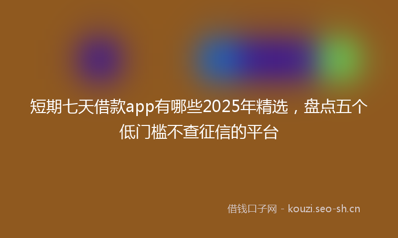 短期七天借款app有哪些2025年精选，盘点五个低门槛不查征信的平台