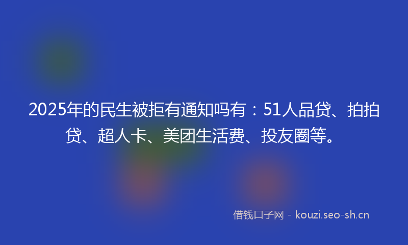 2025年的民生被拒有通知吗有：51人品贷、拍拍贷、超人卡、美团生活费、投友圈等。