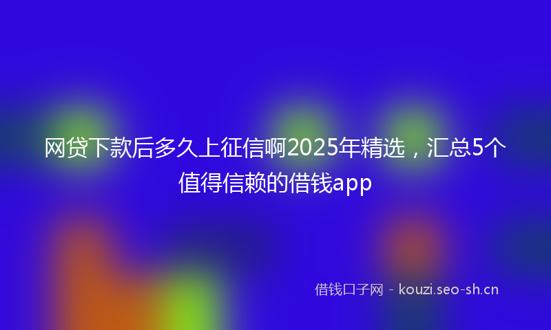 网贷下款后多久上征信啊2025年精选，汇总5个值得信赖的借钱app