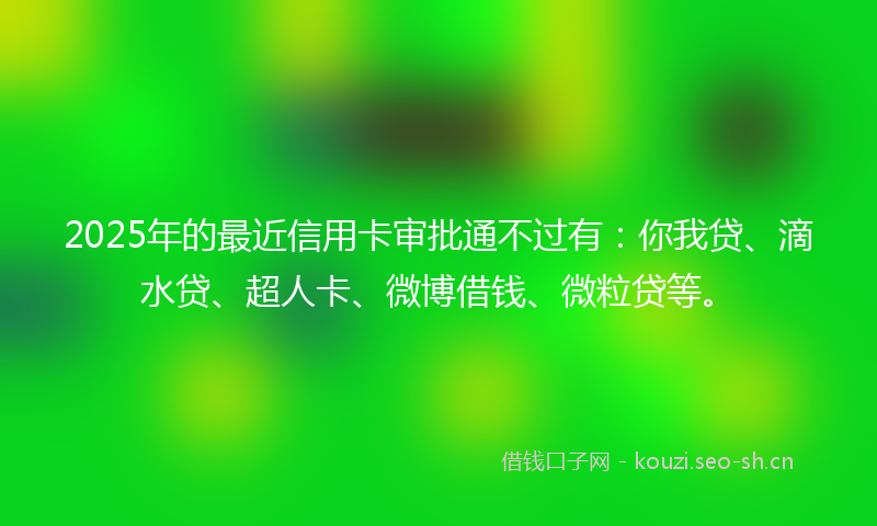 2025年的最近信用卡审批通不过有:你我贷、滴水贷、超人卡、微博借钱、微粒贷等。