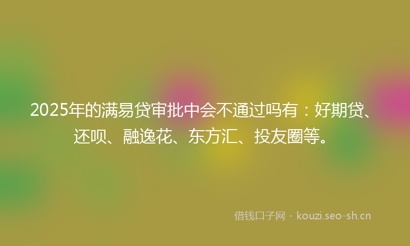 2025年的满易贷审批中会不通过吗有：好期贷、还呗、融逸花、东方汇、投友圈等。