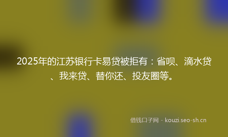 2025年的江苏银行卡易贷被拒有：省呗、滴水贷、我来贷、替你还、投友圈等。