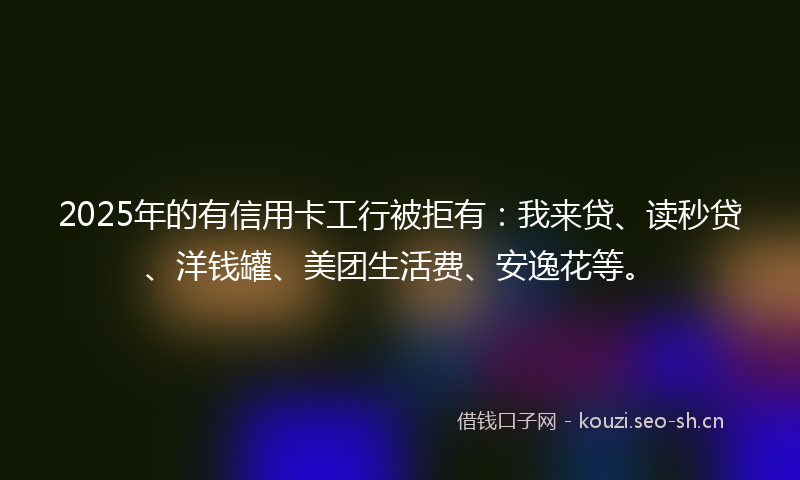 2025年的有信用卡工行被拒有：我来贷、读秒贷、洋钱罐、美团生活费、安逸花等。