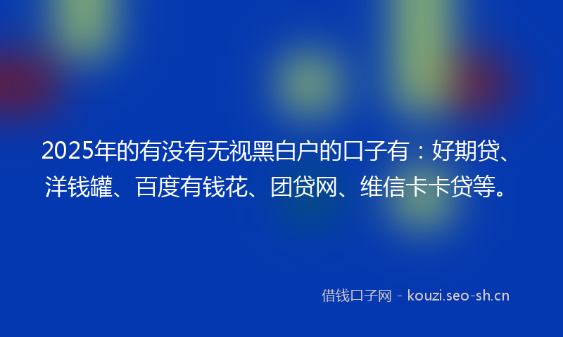 2025年的有没有无视黑白户的口子有：好期贷、洋钱罐、百度有钱花、团贷网、维信卡卡贷等。