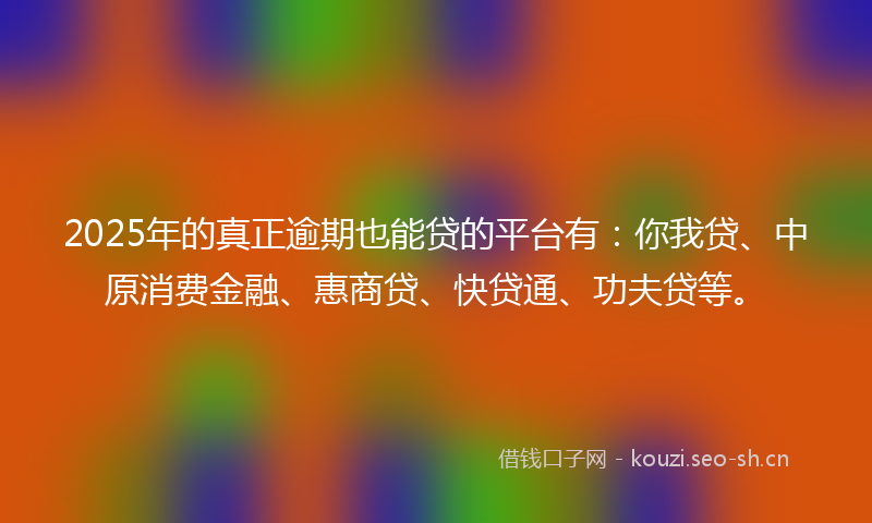 2025年的真正逾期也能贷的平台有：你我贷、中原消费金融、惠商贷、快贷通、功夫贷等。