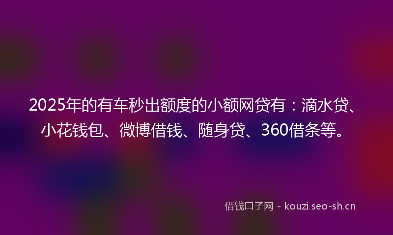 2025年的有车秒出额度的小额网贷有：滴水贷、小花钱包、微博借钱、随身贷、360借条等。