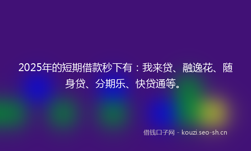 2025年的短期借款秒下有：我来贷、融逸花、随身贷、分期乐、快贷通等。